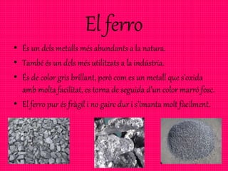 El ferro
• És un dels metalls més abundants a la natura.
• També és un dels més utilitzats a la indústria.
• És de color gris brillant, però com es un metall que s’oxida
amb molta facilitat, es torna de seguida d’un color marró fosc.
• El ferro pur és fràgil i no gaire dur i s’imanta molt fàcilment.
 