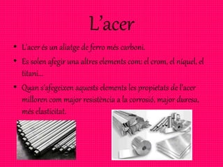 L’acer
• L’acer és un aliatge de ferro més carboni.
• Es solen afegir una altres elements com: el crom, el níquel, el
titani...
• Quan s’afegeixen aquests elements les propietats de l’acer
milloren com major resistència a la corrosió, major duresa,
més elasticitat.
 