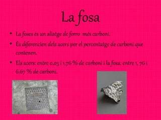 La fosa
• La foses és un aliatge de ferro més carboni.
• És diferencien dels acers per el percentatge de carboni que
contenen.
• Els acers: entre 0,03 i 1,76 % de carboni i la fosa: entre 1, 76 i
6,67 % de carboni.
 
