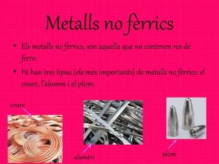 Metalls no fèrrics
• Els metalls no fèrrics, són aquella que no contenen res de
ferro.
• Hi han tres tipus (els més importants) de metalls no fèrrics: el
coure, l’alumni i el plom.
coure
alumini plom
 