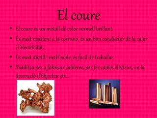 El coure
• El coure és un metall de color vermell brillant.
• És molt resistent a la corrosió, és un bon conductor de la calor
i l’electricitat.
• És molt dúctil i mal·leable, és fàcil de treballar.
• S’utilitza per a fabricar calderes, per fer cables elèctrics, en la
decoració d’objectes, etc...
 