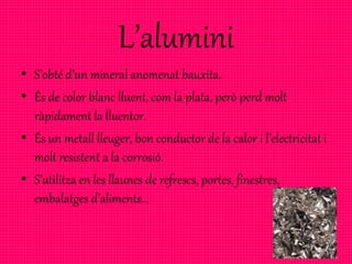 L’alumini
• S’obté d’un mineral anomenat bauxita.
• És de color blanc lluent, com la plata, però perd molt
ràpidament la lluentor.
• És un metall lleuger, bon conductor de la calor i l’electricitat i
molt resistent a la corrosió.
• S’utilitza en les llaunes de refrescs, portes, finestres,
embalatges d’aliments…
 
