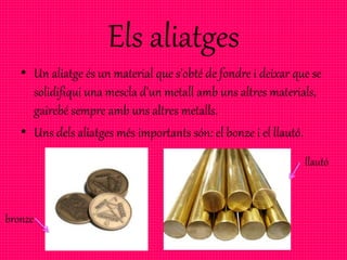Els aliatges
• Un aliatge és un material que s’obté de fondre i deixar que se
solidifiqui una mescla d’un metall amb uns altres materials,
gairebé sempre amb uns altres metalls.
• Uns dels aliatges més importants són: el bonze i el llautó.
bronze
llautó
 