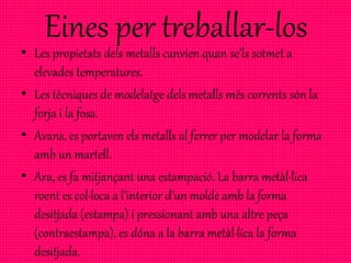 Eines per treballar-los
• Les propietats dels metalls canvien quan se’ls sotmet a
elevades temperatures.
• Les tècniques de modelatge dels metalls més corrents són la
forja i la fosa.
• Avans, es portaven els metalls al ferrer per modelar la forma
amb un martell.
• Ara, es fa mitjançant una estampació. La barra metàl·lica
roent es col·loca a l’interior d’un molde amb la forma
desitjada (estampa) i pressionant amb una altre peça
(contraestampa), es dóna a la barra metàl·lica la forma
desitjada.
 