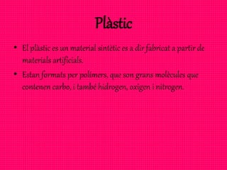 Plàstic
• El plàstic es un material sintètic es a dir fabricat a partir de
materials artificials.
• Estan formats per polímers, que son grans molècules que
contenen carbo, i també hidrogen, oxigen i nitrogen.
 