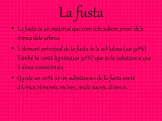 La fusta
• La fusta és un material que com tots sabem prové dels
troncs dels arbres.
• L’element principal de la fusta és la cel·lulosa (un 50%).
També hi conté lignina(un 30%) que és la substància que
li dóna consistència.
• Queda un 20% de les substàncies de la fusta conté
diversos elements resines, midó sucres diversos.
 
