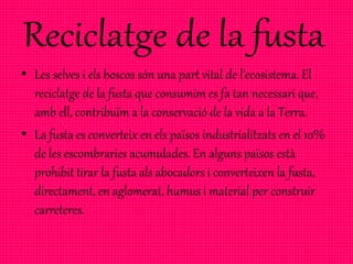 • Les selves i els boscos són una part vital de l'ecosistema. El
reciclatge de la fusta que consumim es fa tan necessari que,
amb ell, contribuïm a la conservació de la vida a la Terra.
• La fusta es converteix en els països industrialitzats en el 10%
de les escombraries acumulades. En alguns països està
prohibit tirar la fusta als abocadors i converteixen la fusta,
directament, en aglomerat, humus i material per construir
carreteres.
 