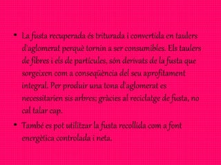 • La fusta recuperada és triturada i convertida en taulers
d'aglomerat perquè tornin a ser consumibles. Els taulers
de fibres i els de partícules, són derivats de la fusta que
sorgeixen com a conseqüència del seu aprofitament
integral. Per produir una tona d'aglomerat es
necessitarien sis arbres; gràcies al reciclatge de fusta, no
cal talar cap.
• També es pot utilitzar la fusta recollida com a font
energètica controlada i neta.
 