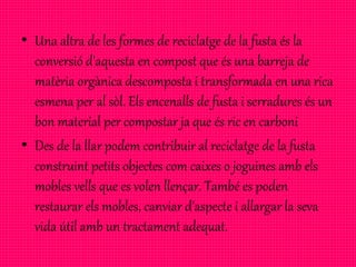• Una altra de les formes de reciclatge de la fusta és la
conversió d'aquesta en compost que és una barreja de
matèria orgànica descomposta i transformada en una rica
esmena per al sòl. Els encenalls de fusta i serradures és un
bon material per compostar ja que és ric en carboni
• Des de la llar podem contribuir al reciclatge de la fusta
construint petits objectes com caixes o joguines amb els
mobles vells que es volen llençar. També es poden
restaurar els mobles, canviar d'aspecte i allargar la seva
vida útil amb un tractament adequat.
 