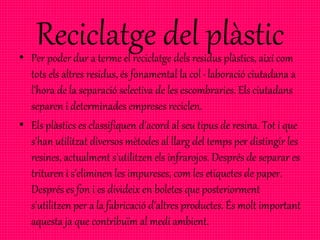 Reciclatge del plàstic• Per poder dur a terme el reciclatge dels residus plàstics, així com
tots els altres residus, és fonamental la col · laboració ciutadana a
l'hora de la separació selectiva de les escombraries. Els ciutadans
separen i determinades empreses reciclen.
• Els plàstics es classifiquen d'acord al seu tipus de resina. Tot i que
s'han utilitzat diversos mètodes al llarg del temps per distingir les
resines, actualment s'utilitzen els infrarojos. Després de separar es
trituren i s'eliminen les impureses, com les etiquetes de paper.
Després es fon i es divideix en boletes que posteriorment
s'utilitzen per a la fabricació d'altres productes. És molt important
aquesta ja que contribuïm al medi ambient.
 