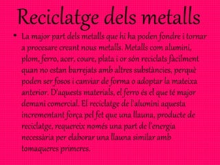 Reciclatge dels metalls
• La major part dels metalls que hi ha poden fondre i tornar
a procesare creant nous metalls. Metalls com alumini,
plom, ferro, acer, coure, plata i or són reciclats fàcilment
quan no estan barrejats amb altres substàncies, perquè
poden ser fosos i canviar de forma o adoptar la mateixa
anterior. D'aquests materials, el ferro és el que té major
demani comercial. El reciclatge de l'alumini aquesta
incrementant força pel fet que una llauna, producte de
reciclatge, requereix només una part de l'energia
necessària per elaborar una llauna similar amb
tomaqueres primeres.
 