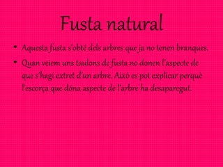Fusta natural
• Aquesta fusta s’obté dels arbres que ja no tenen branques.
• Quan veiem uns taulons de fusta no donen l’aspecte de
que s’hagi extret d’un arbre. Això es pot explicar perquè
l’escorça que dóna aspecte de l’arbre ha desaparegut.
 