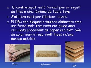  El contraxapat: està format per un seguit
de tres o cinc làmines de fusta tova
 S’utilitza molt per fabricar caixes.
 El DM: són plaques o taulers elaborats amb
una fusta molt triturada enriquida amb
cel·lulosa procedent de paper reciclat. Són
de color marró fosc, molt llises i d’una
duresa notable.
Xapa Aglomerat DM
 