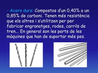 - Acers durs: Compostos d’un 0,40% a un
0,85% de carboni. Tenen més resistència
que els altres i s’utilitzen per per
fabricar engranatges, rodes, carrils de
tren... En general son les parts de les
màquines que han de suportar més pes.
 