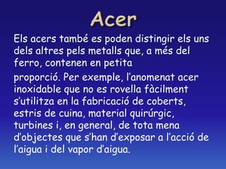 Els acers també es poden distingir els uns
dels altres pels metalls que, a més del
ferro, contenen en petita
proporció. Per exemple, l’anomenat acer
inoxidable que no es rovella fàcilment
s’utilitza en la fabricació de coberts,
estris de cuina, material quirúrgic,
turbines i, en general, de tota mena
d’objectes que s’han d’exposar a l’acció de
l’aigua i del vapor d’aigua.
 