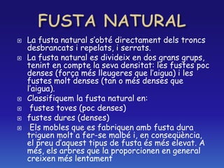  La fusta natural s’obté directament dels troncs
desbrancats i repelats, i serrats.
 La fusta natural es divideix en dos grans grups,
tenint en compte la seva densitat: les fustes poc
denses (força més lleugeres que l’aigua) i les
fustes molt denses (tan o més denses que
l’aigua).
 Classifiquem la fusta natural en:
 fustes toves (poc denses)
 fustes dures (denses)
 Els mobles que es fabriquen amb fusta dura
triguen molt a fer-se malbé i, en conseqüència,
el preu d’aquest tipus de fusta és més elevat. A
més, els arbres que la proporcionen en general
creixen més lentament
 