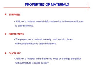 PROPERTIES OF MATERIALS
STIFFNESS
- Ability of a material to resist deformation due to the external forces
is called stiffness.
BRITTLENESS
- The property of a material to easily break up into pieces
without deformation is called brittleness.
DUCTILITY
- Ability of a material to be drawn into wires or undergo elongation
without fracture is called ductility.
 