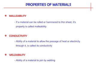 PROPERTIES OF MATERIALS
MALLEABILITY
- If a material can be rolled or hammered to thin sheet, it's
property is called malleability
CONDUCTIVITY
- Ability of a material to allow the passage of heat or electricity
through it, is called its conductivity
WELDABILITY
- Ability of a material to join by welding
 