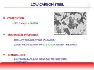 LOW CARBON STEEL
COMPOSITION
MECHANICAL PROPERTIES
- LESS THAN 0.3 % CARBON
GENERAL USES
- GRADES HAVING CARBON B/W 0.1 % TO 0.3 % ARE HEAT TREATABLE
- EXCELLENT FORMABILITY AND WELDABILITY
- SHEETS MANUFACTURING, PIPING AND PRESSURE VESSEL
COMPONENTS
 