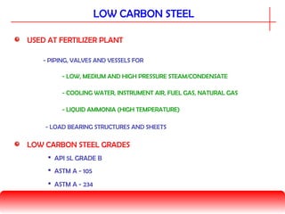 LOW CARBON STEEL
USED AT FERTILIZER PLANT
- LOW, MEDIUM AND HIGH PRESSURE STEAM/CONDENSATE
- PIPING, VALVES AND VESSELS FOR
- COOLING WATER, INSTRUMENT AIR, FUEL GAS, NATURAL GAS
- LIQUID AMMONIA (HIGH TEMPERATURE)
- LOAD BEARING STRUCTURES AND SHEETS
LOW CARBON STEEL GRADES
 API 5L GRADE B
 ASTM A - 105
 ASTM A - 234
 