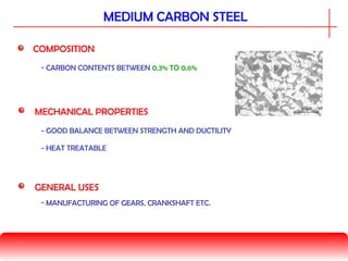 MEDIUM CARBON STEEL
COMPOSITION
MECHANICAL PROPERTIES
- CARBON CONTENTS BETWEEN 0.3% TO 0.6%
GENERAL USES
- HEAT TREATABLE
- GOOD BALANCE BETWEEN STRENGTH AND DUCTILITY
- MANUFACTURING OF GEARS, CRANKSHAFT ETC.
 