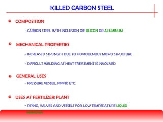 KILLED CARBON STEEL
COMPOSITION
MECHANICAL PROPERTIES
- CARBON STEEL WITH INCLUSION OF SILICON OR ALUMINUM
GENERAL USES
- INCREASED STRENGTH DUE TO HOMOGENOUS MICRO STRUCTURE
- PRESSURE VESSEL, PIPING ETC.
USES AT FERTILIZER PLANT
- PIPING, VALVES AND VESSELS FOR LOW TEMPERATURE LIQUID
AMMONIA
- DIFFICULT WELDING AS HEAT TREATMENT IS INVOLVED
 