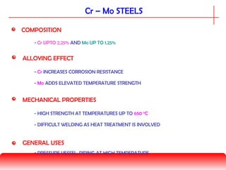 Cr – Mo STEELS
GENERAL USES
- PRESSURE VESSEL, PIPING AT HIGH TEMPERATURE
COMPOSITION
- Cr UPTO 2.25% AND Mo UP TO 1.25%
MECHANICAL PROPERTIES
- HIGH STRENGTH AT TEMPERATURES UP TO 650 0
C
- DIFFICULT WELDING AS HEAT TREATMENT IS INVOLVED
ALLOYING EFFECT
- Cr INCREASES CORROSION RESISTANCE
- Mo ADDS ELEVATED TEMPERATURE STRENGTH
 