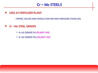 Cr - Mo STEEL GRADES
 A-335 GRADE P11 (PLANT-I KS)
Cr – Mo STEELS
 A-335 GRADE P22 (PLANT-I KS)
USES AT FERTILIZER PLANT
- PIPING, VALVES AND VESSELS FOR VER HIGH PRESSURE STEAM (KS)
 