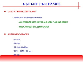 USED AT FERTILIZER PLANT
- ALL PRESSURE UREA SERVICE AND UREA FLUSHING CIRCUIT
- PIPING, VALVES AND VESSELS FOR
- MDEA, PROCESS GAS, DEMIN WATER
AUSTENITIC STAINLESS STEEL
AUSTENITIC GRADES
 SS- 304
 SS- 316
 SS- 316L Modified
 25 Cr – 22Ni – 02 Mo
 SS- 321
 
