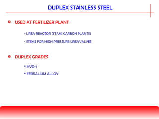 USED AT FERTILIZER PLANT
- UREA REACTOR (STAMI CARBON PLANTS)
DUPLEX STAINLESS STEEL
- STEMS FOR HIGH PRESSURE UREA VALVES
DUPLEX GRADES
 HVD-1
 FERRALIUM ALLOY
 