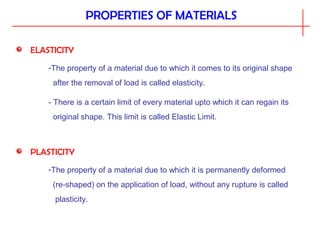PROPERTIES OF MATERIALS
ELASTICITY
-The property of a material due to which it comes to its original shape
after the removal of load is called elasticity.
- There is a certain limit of every material upto which it can regain its
original shape. This limit is called Elastic Limit.
PLASTICITY
-The property of a material due to which it is permanently deformed
(re-shaped) on the application of load, without any rupture is called
plasticity.
 