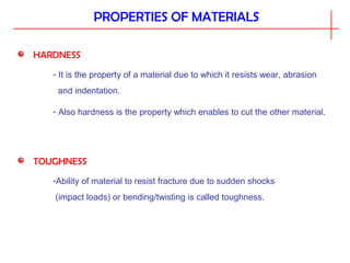PROPERTIES OF MATERIALS
HARDNESS
- It is the property of a material due to which it resists wear, abrasion
and indentation.
- Also hardness is the property which enables to cut the other material.
TOUGHNESS
-Ability of material to resist fracture due to sudden shocks
(impact loads) or bending/twisting is called toughness.
 