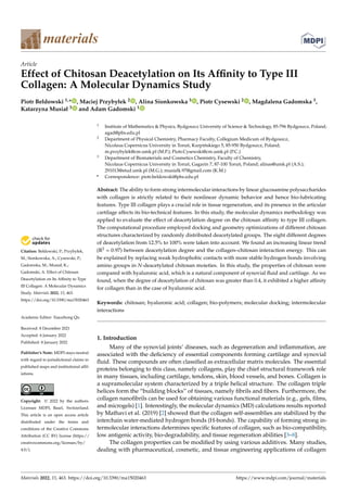 Citation: Bełdowski, P.; Przybyłek,
M.; Sionkowska, A.; Cysewski, P.;
Gadomska, M.; Musiał, K.;
Gadomski, A. Effect of Chitosan
Deacetylation on Its Affinity to Type
III Collagen: A Molecular Dynamics
Study. Materials 2022, 15, 463.
https://doi.org/10.3390/ma15020463
Academic Editor: Xiaozhong Qu
Received: 8 December 2021
Accepted: 6 January 2022
Published: 8 January 2022
Publisher’s Note: MDPI stays neutral
with regard to jurisdictional claims in
published maps and institutional affil-
iations.
Copyright: © 2022 by the authors.
Licensee MDPI, Basel, Switzerland.
This article is an open access article
distributed under the terms and
conditions of the Creative Commons
Attribution (CC BY) license (https://
creativecommons.org/licenses/by/
4.0/).
materials
Article
Effect of Chitosan Deacetylation on Its Affinity to Type III
Collagen: A Molecular Dynamics Study
Piotr Bełdowski 1,* , Maciej Przybyłek 2 , Alina Sionkowska 3 , Piotr Cysewski 2 , Magdalena Gadomska 3,
Katarzyna Musiał 3 and Adam Gadomski 1
1 Institute of Mathematics  Physics, Bydgoszcz University of Science  Technology, 85-796 Bydgoszcz, Poland;
agad@pbs.edu.pl
2 Department of Physical Chemistry, Pharmacy Faculty, Collegium Medicum of Bydgoszcz,
Nicolaus Copernicus University in Toruń, Kurpińskiego 5, 85-950 Bydgoszcz, Poland;
m.przybylek@cm.umk.pl (M.P.); Piotr.Cysewski@cm.umk.pl (P.C.)
3 Department of Biomaterials and Cosmetics Chemistry, Faculty of Chemistry,
Nicolaus Copernicus University in Toruń, Gagarin 7, 87-100 Toruń, Poland; alinas@umk.pl (A.S.);
291013@stud.umk.pl (M.G.); musialk.97@gmail.com (K.M.)
* Correspondence: piotr.beldowski@pbs.edu.pl
Abstract: The ability to form strong intermolecular interactions by linear glucosamine polysaccharides
with collagen is strictly related to their nonlinear dynamic behavior and hence bio-lubricating
features. Type III collagen plays a crucial role in tissue regeneration, and its presence in the articular
cartilage affects its bio-technical features. In this study, the molecular dynamics methodology was
applied to evaluate the effect of deacetylation degree on the chitosan affinity to type III collagen.
The computational procedure employed docking and geometry optimizations of different chitosan
structures characterized by randomly distributed deacetylated groups. The eight different degrees
of deacetylation from 12.5% to 100% were taken into account. We found an increasing linear trend
(R2 = 0.97) between deacetylation degree and the collagen–chitosan interaction energy. This can
be explained by replacing weak hydrophobic contacts with more stable hydrogen bonds involving
amino groups in N-deacetylated chitosan moieties. In this study, the properties of chitosan were
compared with hyaluronic acid, which is a natural component of synovial fluid and cartilage. As we
found, when the degree of deacetylation of chitosan was greater than 0.4, it exhibited a higher affinity
for collagen than in the case of hyaluronic acid.
Keywords: chitosan; hyaluronic acid; collagen; bio-polymers; molecular docking; intermolecular
interactions
1. Introduction
Many of the synovial joints’ diseases, such as degeneration and inflammation, are
associated with the deficiency of essential components forming cartilage and synovial
fluid. These compounds are often classified as extracellular matrix molecules. The essential
proteins belonging to this class, namely collagens, play the chief structural framework role
in many tissues, including cartilage, tendons, skin, blood vessels, and bones. Collagen is
a supramolecular system characterized by a triple helical structure. The collagen triple
helices form the “building blocks” of tissues, namely fibrils and fibers. Furthermore, the
collagen nanofibrils can be used for obtaining various functional materials (e.g., gels, films,
and microgels) [1]. Interestingly, the molecular dynamics (MD) calculations results reported
by Mathavi et al. (2019) [2] showed that the collagen self-assemblies are stabilized by the
interchain water-mediated hydrogen bonds (H-bonds). The capability of forming strong in-
termolecular interactions determines specific features of collagen, such as bio-compatibility,
low antigenic activity, bio-degradability, and tissue regeneration abilities [3–8].
The collagen properties can be modified by using various additives. Many studies,
dealing with pharmaceutical, cosmetic, and tissue engineering applications of collagen
Materials 2022, 15, 463. https://doi.org/10.3390/ma15020463 https://www.mdpi.com/journal/materials
 
