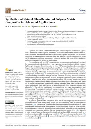 Citation: Asyraf, M.R.M.; Khan, T.;
Syamsir, A.; Supian, A.B.M. Synthetic
and Natural Fiber-Reinforced
Polymer Matrix Composites for
Advanced Applications. Materials
2022, 15, 6030. https://doi.org/
10.3390/ma15176030
Received: 25 August 2022
Accepted: 29 August 2022
Published: 1 September 2022
Publisher’s Note: MDPI stays neutral
with regard to jurisdictional claims in
published maps and institutional affil-
iations.
Copyright: © 2022 by the authors.
Licensee MDPI, Basel, Switzerland.
This article is an open access article
distributed under the terms and
conditions of the Creative Commons
Attribution (CC BY) license (https://
creativecommons.org/licenses/by/
4.0/).
materials
Editorial
Synthetic and Natural Fiber-Reinforced Polymer Matrix
Composites for Advanced Applications
M. R. M. Asyraf 1,2,* , T. Khan 3 , A. Syamsir 4 and A. B. M. Supian 4
1 Engineering Design Research Group (EDRG), School of Mechanical Engineering, Faculty of Engineering,
Universiti Teknologi Malaysia (UTM), Johor Bahru 81310, Johor, Malaysia
2 Centre for Advanced Composite Materials (CACM), Universiti Teknologi Malaysia (UTM),
Johor Bahru 81310, Johor, Malaysia
3 Department of Engineering Management, College of Engineering, Prince Sultan University,
Riyadh 11586, Saudi Arabia
4 Institute of Energy Infrastructure, Universiti Tenaga Nasional, Jalan IKRAM-UNITEN,
Kajang 43000, Selangor, Malaysia
* Correspondence: muhammadasyraf.mr@utm.my
“Synthetic and Natural Fiber Reinforced Polymer Matrix Composites for Advanced Applica-
tions” is a recently opened Special Issue (SI) of Materials that focuses on the fundamentals,
characterization, and applications of fiber-reinforced polymer composites. This SI intends
to publish reviews and research articles on the new scientific, applied investigations, prod-
uct development, and lifecycle analysis of enhanced synthetic and natural fiber-reinforced
polymer composites for advanced applications.
Fiber-reinforced polymer (FRP) composites are an emerging type of material employed
by various sectors to substitute heavy and expensive conventional materials to produce
lightweight products. From this point of view, FRP composites have been considered
hugely important among researchers because of their versatile properties, applications,
and fabrication process. Thus, this composite has been applied in most engineering in-
dustries, including defense [1], civil and construction [2], medical and health sciences [3],
aerospace [4], and naval [5]. In recent years, many technological achievements have been
accomplished by researchers through research activities, including the characterization,
design development, computational analysis, and prototype development on FRP com-
posites. These activies would contribute to advancing this exciting material to realize
fast-growing global demands. FRP composites have two primary constituents: the fibers
act as reinforcement and are embedded in polymer matrices. These fibers can be synthetic
materials (aramid, glass, and carbon) or natural materials from minerals, animals, and
plants [6,7]. The polymer matrices are categorized into two type: thermoplastics and
thermosetting. Thermoplastic materials such as polymers are considered one of the dom-
inant matrices, since they are usually applied for biofibers and can be recycled. These
thermoplastic polymers include polypropylene (PP), polyethene, and polyvinyl chloride
(PVC). Phenolic, epoxy, and polyester resins are the most commonly used thermosetting
matrices, and they are primarily employed in structural materials because they possess
high strength properties [8].
In general, synthetic FRP composites have remarkable properties over monolithic
polymer materials, such as long creep, fatigue life, and adaptability to the proposed product
functions [9,10]. Furthermore, synthetic FRP composites can also be fabricated with fillers
to make them multifunctional materials with various properties. Moreover, these synthetic
composites can be enhanced with additional improvements regarding corrosion and wear
resistance, environmental stability, thermal insulation, and conductivity [11]. Recently,
a wide range of structural engineering employed synthetic FRP composites such as a
reinforcement material in strengthening walls [12], FRP composite structural systems [13],
reinforcing rods and tendons [14], composite bridge decks [15], and wraps for seismic
retrofit of columns [16].
Materials 2022, 15, 6030. https://doi.org/10.3390/ma15176030 https://www.mdpi.com/journal/materials
 