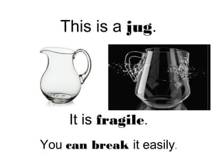 This is a jug.
It is fragile.
You can break it easily.