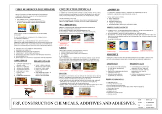 NAME : MONICA. R
CLASS : 6TH SEMESTER
USN : 1BQ12AT032
COLLEGE : B.ARCH, BMSSA.
FIBRE REINFORCED POLYMER (FRP)
FRP ALSO KNOWN AS FIBRE REINFORCED POLYMER IS A
COMPOSITE MATERIAL MADE OF A POLYMER MATRIX
REINFORCED WITH FIBRE.
 THE FIBRES- GLASS, CARBON OR BASALT.
 POLYMER- EPOXY, POLYESTER THERMOSETTING
PLASTIC, AND PHENOL FORMALDEHYDE RESINS.
OVER LAST 30 YEARS IT IS DOMINANT IN THE BUILDING
MATERIALS.
PLAYS AN IMPORTANT ALTERNATIVE TO TIMBER, STEEL,
ALUMINIUM, CONCRETE.
FRP CONSISTS OF A CORE MATERIAL THAT IS WOVEN WITH
FIBREGLASS WIRE MESH,IMPREGNATED WITH WHITE POLYESTER
RESIN AND THEN FUSED TOGETHER UNDER HEAT AND PRESSURE
USING ACCELERATOR AND CATALYST ONTO A REQUIRED MOULD.
 SURFACE QUALITY- COSMETIC APPEARANCE
 DIMENSIONAL STABILITY
 FABRICATION AND END USE TOLERANCE
 COMPATIBILTY WITH OTHER MATERIALS
 RESISTANCE TO ACIDS, ALKALIES AND ORGANIC SOLVENTS
 WATER ABSORPTION
 RESISTANCE TO ULTRAVIOLET RADIATION AND WEATHERING
ADVANTAGES
 SUPERIOR STRENGTH TO
WEIGHT RATIO
 DESIGN FLEXIBILITY
 ADVANCED FINISHES
 TEXTURED SURFACES
 ELECTRICALLY NON-
CONDUCTIVE
 DURABLE
 CORROSION RESISTANT.
DISADVANTAGES
 TOXIC – WHEN IT BURNS,
PRODUCES TOXIC FUMES.
 MANUFACTURE- HARD
 COST- IT IS NOT COST
EFFECTIVE
 NON-BIODEGRADABLE- IT
IS NOT ECO-FRIENDLY
SINCE IT IS A POLYMER.
FRP WALL CLADDING FRP PERGOLA GATE
FRP JALI WALL
CHAIR
CONSTRUCTION CHEMICALS
A VARIETY OF CONSTRUCTION CHEMICALS ARE USED IN MOST LARGE
SCALE CONSTRUCTION PROJECTS AS WELL AS PROJECTS OF SPECIAL
DESIGN AND ENGINEERING, DEPENDING ON THEIR SPECIFIC NEEDS.
THESE MATERIALS INCLUDE:
CONCRETE ADMIXTURE, SURFACE TREATMENT, WATERPROOFING,
GROUT, FLOOR TOPPING, COATING, SEALER, FLOOR HARDENING.
WATERPROOFING
OBJECTS UNAFFECTED BY WATER OR RESISTING INGRESS OF
WATER UNDER SPECIFIC CONDITION.
IN BUILDING CONSTRUCTION, WATERPROOFING IS A
FUNDAMENTAL ASPECT OF CREATING A BUILDING ENVELOPE
WHICH IS A CONTROLLED ENVIRONMENT.
FELT PAPER OR TAR
PAPER WITH
ASPHALT OR TAR
EPDM RUBBER LIQUID ROOFING
GROUT
GROUT IS A CONSTRUCTION MATERIAL USED TO
 EMBED REBARS IN MASONRY WALLS
 CONNECT SECTIONS OF PRE-CAST CONCRETE
 FILL VOIDS
 SEAL JOINTS
GROUT IS GENERALLY A MIXTURE OF WATER, CEMENT, SAND, OFTEN
COLOURED TINT, AND SOMETIMES FINE GRAVEL. IT IS APPLIED AS A
THICK EMULSION AND HARDENS OVER TIME, MUCH LIKE ITS CLOSE
RELATIVE MORTAR.
TILING GROUT NON-SHRINK GROUT FLOORING GROUT
COATING
A COATING IS A COVERING THAT IS APPLIED TO SURFACE OF AN OBJECT,
USUALLY REFERRED TO AS SUBSTRATE.THE PURPOSE OF APPLYINGTHE
COATING MAYBE DECORATIVE, FUNCTIONAL OR BOTH.
 FUNCTIONAL COATINGS MAYBE APPLIED TO CHANGE THE SURFACE
PROPERTIES OF SUBSTRATE, SUCH AS ADHESION, WETABILITY,
CORROSION RESISTANCE, OR WEAR RESISTANCE.
 PAINTS AND LACQUERS ARE COATINGS THAT MOSTLY HAVE DUAL USES
OF PROTECTING THE SUBSTRATE AND BEING DECORATIVE.
PAINTED WALL LACQUERED COATED WOODEN FLOOR
ADDITIVES
A SUBSTANCE ADDED IN SMALL AMOUNTS TO SOMETHING ELSE TO
IMPROVE, STRENGTHEN, OR OTHERWISE ALTER IT.
THERE ARE VARIOUS TYPES :
 PAINT ADDITIVES
 FOOD ADDITIVES
 POLYMER ADDITIVES
 CHEMICAL ADDITIVES
 BIODEGRADABLE ADDITIVES AND MANY MORE.
ADDITIVES IN CONCRETE
 CEMENT DYES – TO RENDER MIXES AND CONCRETE TO BE COLOURED OR TO
PROVIDE A PLEASING APPEARANCE TO A NEW WORK.
 ACCELERATORS – SPEED UP THE HYDRATION OF THE CONCRETE.
 RETARDERS – SLOW THE HYDRATION OF CONCRETE AND ARE USED IN LARGE OR
DIFFICULT POURS WHERE PARTIAL SETTING BEFORE THE POUR IS COMPLETE AND
IS UNDESIRABLE.
 MORTAR PLASTICIZER
CEMENT DYES ACCELERATORS RETARDERS MORTAR PLASTICIZER
ADHESIVE
SUBSTANCE USED TO JOIN TWO OR MORE PARTS SO AS TO FORM A SINGLE UNIT.
GLUE IS THE GENERAL TERM USED TO INDICATE AN ADHESIVE SUBSTANCE.
ADVANTAGES
 IT CAN BE USED FOR BONDING
GLASS, METAL,WOOD AND
PLASTICS
 PREVENTS CORROSION BETWEEN
DIFFERENT METALS
 APPLICATION IS SPEEDY,
ECONOMICAL AND EASY.
DISADVANTAGES
 NOT POSSIBLE TO ADOPT ANY
ADHESIVE TO ANY SURFACE
 IT DOESN’T BECOME STRONG
IMMEDIATELY AFTER ITS
APPLICATION
 IT DOES NOT REMAIN STABLE AT
HIGHER TEMPERATURE.
TYPES OF ADHESIVES
 ALBUMIN GLUES
 ANIMAL PROTEIN GLUES
 GLUES FROM NATURAL RESIN
 GLUES FROM SYNTHETIC RESIN (MELAMINE, PHENOLIC,UREA)
 VEGETABLE GLUES
 STARCH GLUES
 RUBBER GLUES
 NITROCELLULOSE GLUES
 SPECIAL GLUES
FRP, CONSTRUCTION CHEMICALS, ADDITIVES AND ADHESIVES.
 