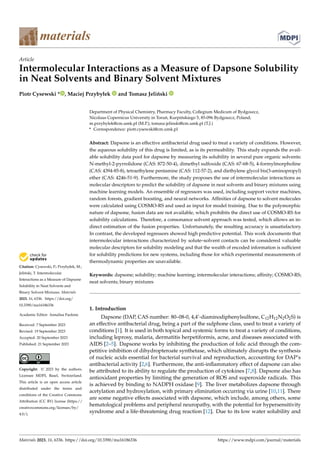 Citation: Cysewski, P.; Przybyłek, M.;
Jeliński, T. Intermolecular
Interactions as a Measure of Dapsone
Solubility in Neat Solvents and
Binary Solvent Mixtures. Materials
2023, 16, 6336. https://doi.org/
10.3390/ma16186336
Academic Editor: Annalisa Paolone
Received: 7 September 2023
Revised: 19 September 2023
Accepted: 20 September 2023
Published: 21 September 2023
Copyright: © 2023 by the authors.
Licensee MDPI, Basel, Switzerland.
This article is an open access article
distributed under the terms and
conditions of the Creative Commons
Attribution (CC BY) license (https://
creativecommons.org/licenses/by/
4.0/).
materials
Article
Intermolecular Interactions as a Measure of Dapsone Solubility
in Neat Solvents and Binary Solvent Mixtures
Piotr Cysewski * , Maciej Przybyłek and Tomasz Jeliński
Department of Physical Chemistry, Pharmacy Faculty, Collegium Medicum of Bydgoszcz,
Nicolaus Copernicus University in Toruń, Kurpińskiego 5, 85-096 Bydgoszcz, Poland;
m.przybylek@cm.umk.pl (M.P.); tomasz.jelinski@cm.umk.pl (T.J.)
* Correspondence: piotr.cysewski@cm.umk.pl
Abstract: Dapsone is an effective antibacterial drug used to treat a variety of conditions. However,
the aqueous solubility of this drug is limited, as is its permeability. This study expands the avail-
able solubility data pool for dapsone by measuring its solubility in several pure organic solvents:
N-methyl-2-pyrrolidone (CAS: 872-50-4), dimethyl sulfoxide (CAS: 67-68-5), 4-formylmorpholine
(CAS: 4394-85-8), tetraethylene pentamine (CAS: 112-57-2), and diethylene glycol bis(3-aminopropyl)
ether (CAS: 4246-51-9). Furthermore, the study proposes the use of intermolecular interactions as
molecular descriptors to predict the solubility of dapsone in neat solvents and binary mixtures using
machine learning models. An ensemble of regressors was used, including support vector machines,
random forests, gradient boosting, and neural networks. Affinities of dapsone to solvent molecules
were calculated using COSMO-RS and used as input for model training. Due to the polymorphic
nature of dapsone, fusion data are not available, which prohibits the direct use of COSMO-RS for
solubility calculations. Therefore, a consonance solvent approach was tested, which allows an in-
direct estimation of the fusion properties. Unfortunately, the resulting accuracy is unsatisfactory.
In contrast, the developed regressors showed high predictive potential. This work documents that
intermolecular interactions characterized by solute–solvent contacts can be considered valuable
molecular descriptors for solubility modeling and that the wealth of encoded information is sufficient
for solubility predictions for new systems, including those for which experimental measurements of
thermodynamic properties are unavailable.
Keywords: dapsone; solubility; machine learning; intermolecular interactions; affinity; COSMO-RS;
neat solvents; binary mixtures
1. Introduction
Dapsone (DAP, CAS number: 80–08-0, 4,4’-diaminodiphenylsulfone, C12H12N2O2S) is
an effective antibacterial drug, being a part of the sulphone class, used to treat a variety of
conditions [1]. It is used in both topical and systemic forms to treat a variety of conditions,
including leprosy, malaria, dermatitis herpetiformis, acne, and diseases associated with
AIDS [2–5]. Dapsone works by inhibiting the production of folic acid through the com-
petitive inhibition of dihydropteroate synthetase, which ultimately disrupts the synthesis
of nucleic acids essential for bacterial survival and reproduction, accounting for DAP’s
antibacterial activity [2,6]. Furthermore, the anti-inflammatory effect of dapsone can also
be attributed to its ability to regulate the production of cytokines [7,8]. Dapsone also has
antioxidant properties by limiting the generation of ROS and superoxide radicals. This
is achieved by binding to NADPH oxidase [9]. The liver metabolizes dapsone through
acetylation and hydroxylation, with primary elimination occurring via urine [10,11]. There
are some negative effects associated with dapsone, which include, among others, some
hematological problems and peripheral neuropathy, with the potential for hypersensitivity
syndrome and a life-threatening drug reaction [12]. Due to its low water solubility and
Materials 2023, 16, 6336. https://doi.org/10.3390/ma16186336 https://www.mdpi.com/journal/materials
 