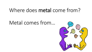 Where does metal come from?
Metal comes from…
 