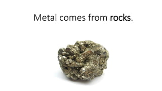 Metal comes from rocks.
 