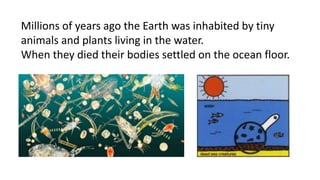 Millions of years ago the Earth was inhabited by tiny
animals and plants living in the water.
When they died their bodies settled on the ocean floor.
 