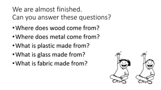 We are almost finished.
Can you answer these questions?
•Where does wood come from?
•Where does metal come from?
•What is plastic made from?
•What is glass made from?
•What is fabric made from?
 