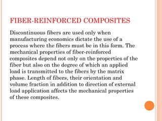FIBER-REINFORCED COMPOSITES
Discontinuous fibers are used only when
manufacturing economics dictate the use of a
process where the fibers must be in this form. The
mechanical properties of fiber-reinforced
composites depend not only on the properties of the
fiber but also on the degree of which an applied
load is transmitted to the fibers by the matrix
phase. Length of fibers, their orientation and
volume fraction in addition to direction of external
load application affects the mechanical properties
of these composites.
 