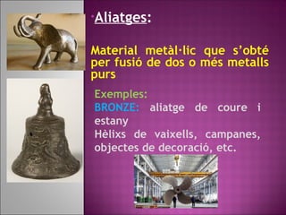 •Aliatges:
Material metàl·lic que s’obté
per fusió de dos o més metalls
purs
Exemples:
BRONZE: aliatge de coure i
estany
Hèlixs de vaixells, campanes,
objectes de decoració, etc.
 