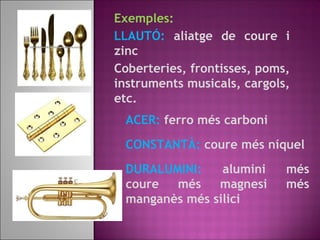 Exemples:
LLAUTÓ: aliatge de coure i
zinc
Coberteries, frontisses, poms,
instruments musicals, cargols,
etc.
ACER: ferro més carboni
CONSTANTÀ: coure més níquel
DURALUMINI: alumini més
coure més magnesi més
manganès més silici
 
