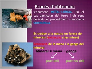 •Procés d’obtenció:
s’anomena METAL·LÚRGIA. En el
cas particular del ferro i els seus
derivats el procediment s’anomena
SIDERÚRGIA
Es troben a la natura en forma de
minerals (extracció a les mines)
Separació de la mena i la ganga del
mineral
Mineral = mena + ganga
part útil part no útil
 