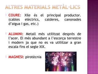  COURE: Xile és el principal productor.
(cables elèctrics, calderes, canonades
d’aigua i gas, etc.)
 ALUMINI: Metall més utilitzat després de
l’acer. El més abundant a l’escorça terrestre
i modern ja que no es va utilitzar a gran
escala fins el segle XIX.
 MAGNESI: pirotècnia
 