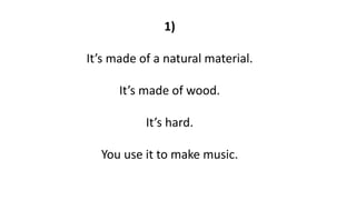 1)
It’s made of a natural material.
It’s made of wood.
It’s hard.
You use it to make music.
 