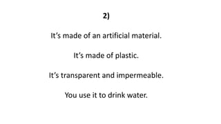 2)
It’s made of an artificial material.
It’s made of plastic.
It’s transparent and impermeable.
You use it to drink water.
 
