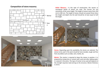 Ashlar Masonry : In this type of construction, the square or
rectangular blocks of stones are used. The courses are not
necessarily of the same height. The height of stones varies from 250
mm to 300 mm. The length of stones should not exceed three times
the height and depth into the wall should be at least equal to half
the height.
Stones: Depending upon the availability, the stones are selected. The
stones to be used in the work should be hard, durable, tough and free
from any defect such as shake, vent, mottle, etc.
Mortar: The mortar is required to keep the stones in position. It is
prepared by mixing lime or cement with sand and after adding water,
it is placed in the joints. The type of mortar to be used will depend on
the strength required, load coming on the structure. Mortar thickness
is 15mm.
Ston
e
Mortar
Composition of stone masonry
 
