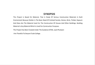 This Project Is Based On Material, That Is Study Of Various Construction Materials In Built
Environment Because Shelter Is The Basic Need Of Civilized Society. Stones, Brick, Timber, Gypsum
And Glass Are The Material Used For The Construction Of Houses And Other Buildings. Building
Material Is Any Material Which Is Used For Construction Purposes.
This Project Has Been Created Under The Guidance Of Ms. Jyoti Phulwani
I Am Thankful To Dezyne E’cole College.
SYNOPSIS
 